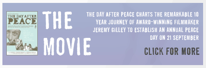 Click to find out more about the Day After Peace movie. The movie charts the remarkable 10 year journey of award-winning filmmaker Jeremy Gilley to establish an annual Peace Day on 21 September